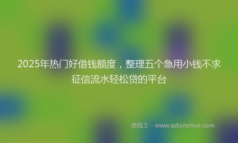 2025年热门好借钱额度，整理五个急用小钱不求征信流水轻松贷的平台