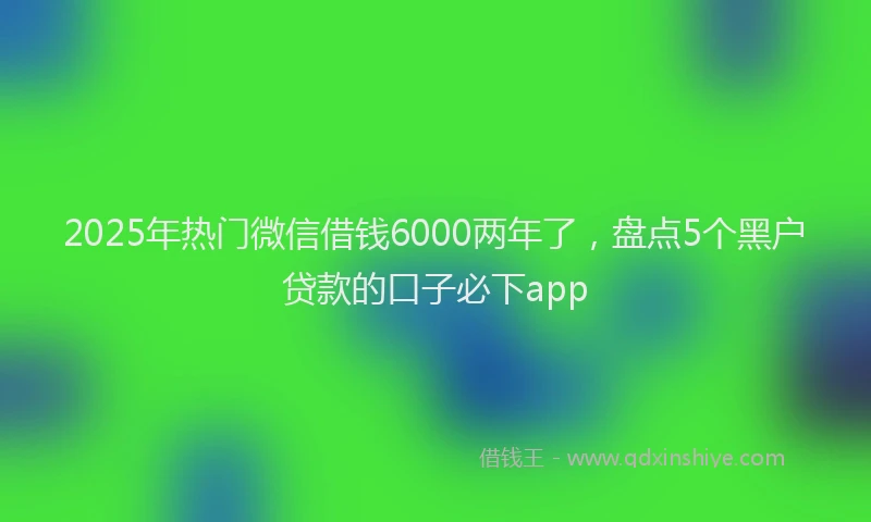 2025年热门微信借钱6000两年了，盘点5个黑户贷款的口子必下app
