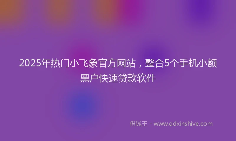 2025年热门小飞象官方网站，整合5个手机小额黑户快速贷款软件