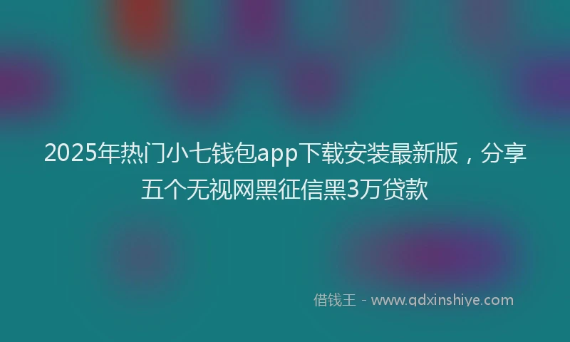 2025年热门小七钱包app下载安装最新版，分享五个无视网黑征信黑3万贷款