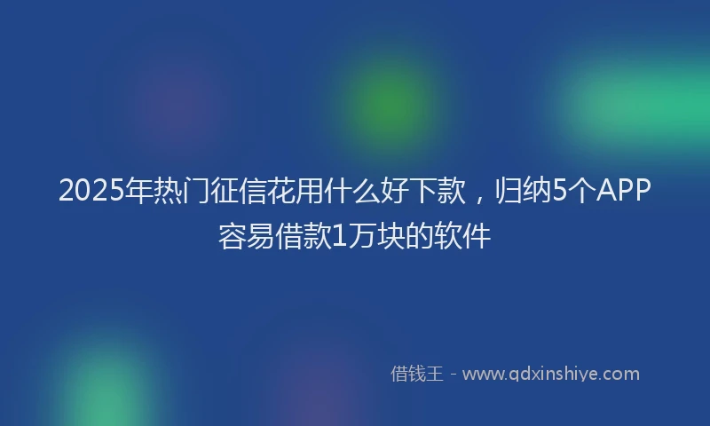 2025年热门征信花用什么好下款，归纳5个APP容易借款1万块的软件