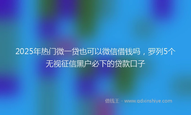 2025年热门微一贷也可以微信借钱吗，罗列5个无视征信黑户必下的贷款口子