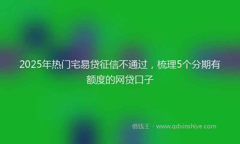 2025年热门宅易贷征信不通过，梳理5个分期有额度的网贷口子