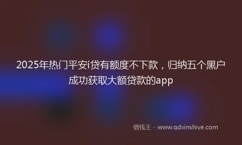 2025年热门平安i贷有额度不下款，归纳五个黑户成功获取大额贷款的app