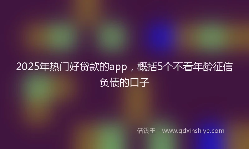 2025年热门好贷款的app，概括5个不看年龄征信负债的口子