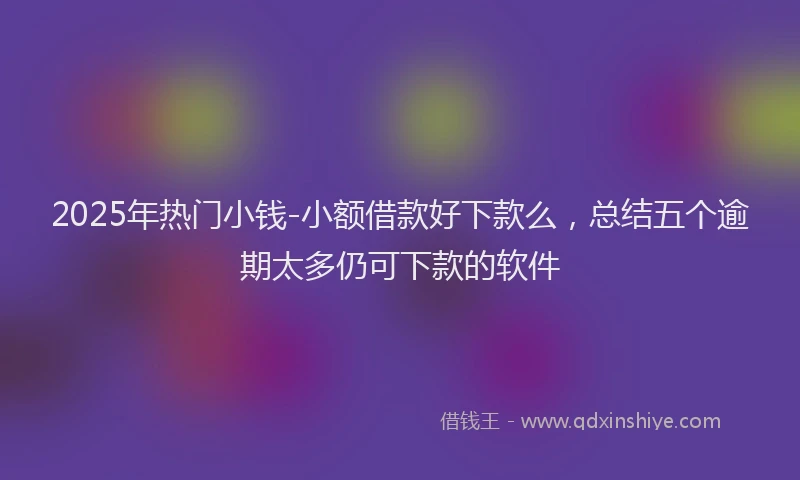 2025年热门小钱-小额借款好下款么，总结五个逾期太多仍可下款的软件