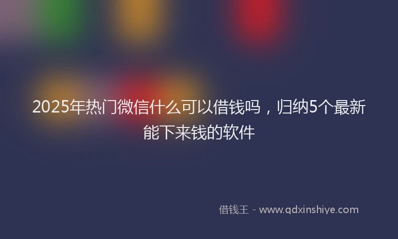 2025年热门微信什么可以借钱吗，归纳5个最新能下来钱的软件