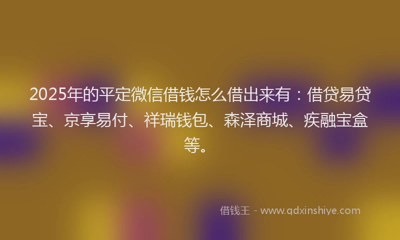 2025年的平定微信借钱怎么借出来有：借贷易贷宝、京享易付、祥瑞钱包、森泽商城、疾融宝盒等。
