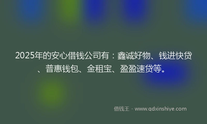 2025年的安心借钱公司有：鑫诚好物、钱进快贷、普惠钱包、金租宝、盈盈速贷等。