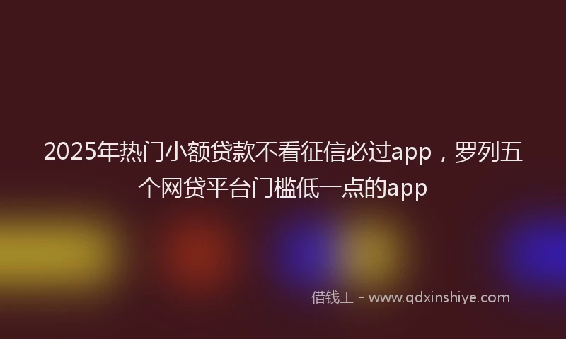 2025年热门小额贷款不看征信必过app，罗列五个网贷平台门槛低一点的app
