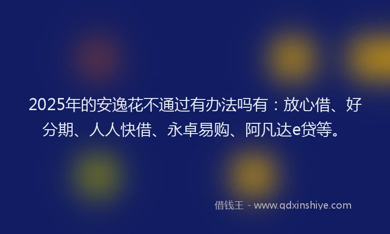 2025年的安逸花不通过有办法吗有：放心借、好分期、人人快借、永卓易购、阿凡达e贷等。