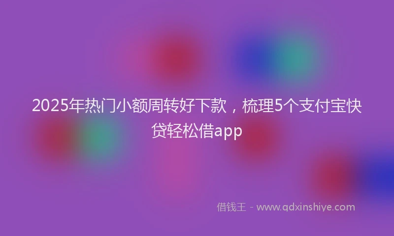 2025年热门小额周转好下款，梳理5个支付宝快贷轻松借app