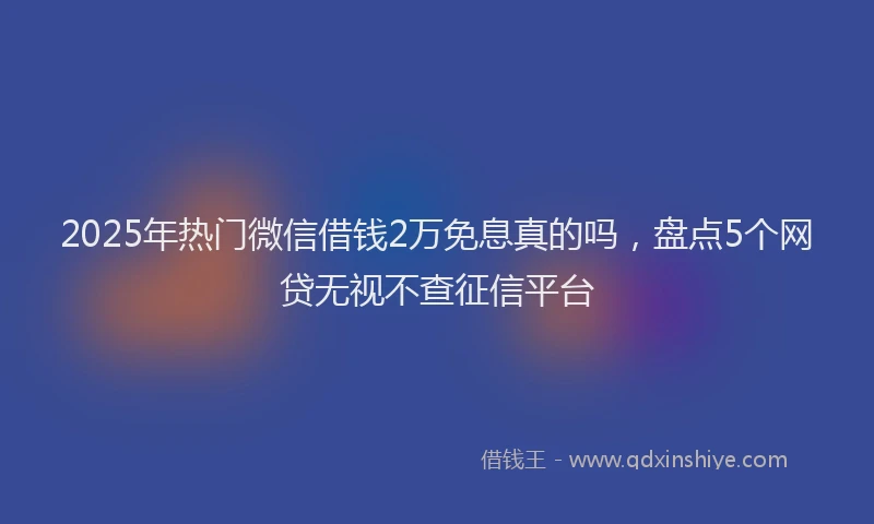 2025年热门微信借钱2万免息真的吗，盘点5个网贷无视不查征信平台