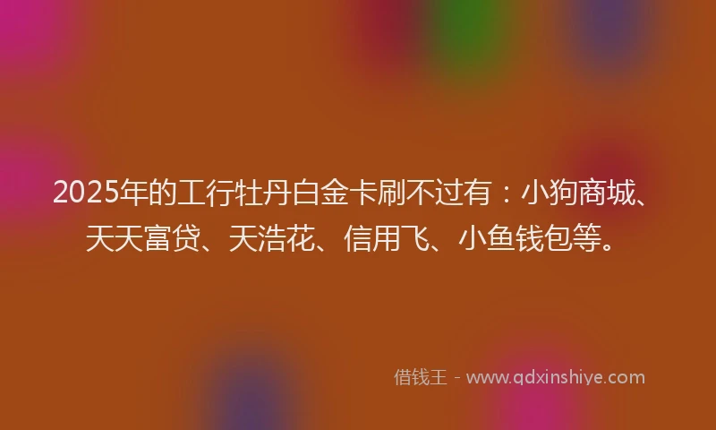 2025年的工行牡丹白金卡刷不过有：小狗商城、天天富贷、天浩花、信用飞、小鱼钱包等。