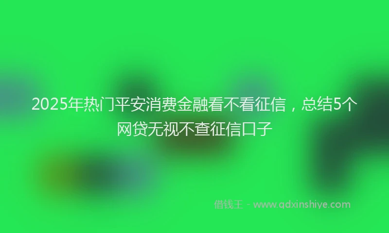 2025年热门平安消费金融看不看征信，总结5个网贷无视不查征信口子