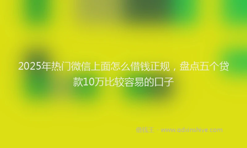 2025年热门微信上面怎么借钱正规，盘点五个贷款10万比较容易的口子