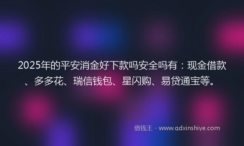 2025年的平安消金好下款吗安全吗有：现金借款、多多花、瑞信钱包、星闪购、易贷通宝等。