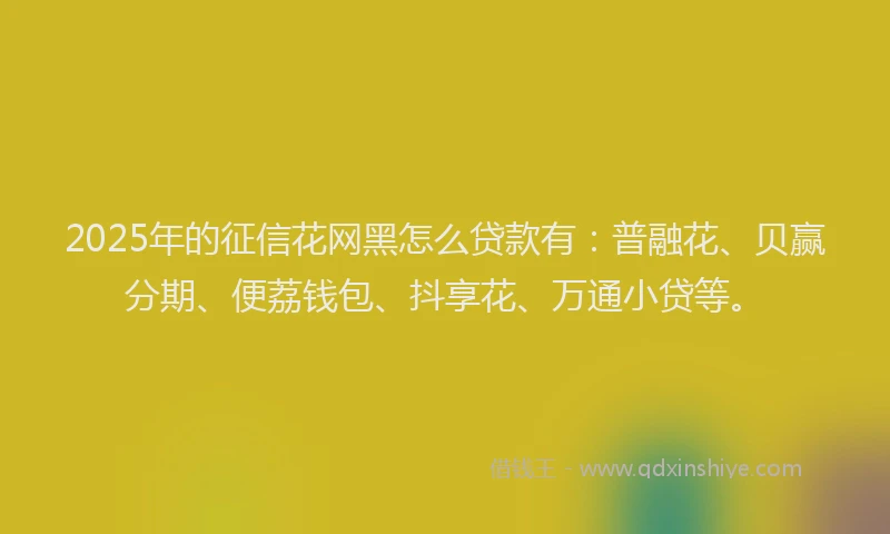 2025年的征信花网黑怎么贷款有：普融花、贝赢分期、便荔钱包、抖享花、万通小贷等。