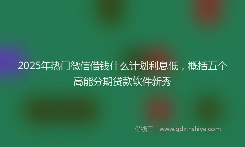 2025年热门微信借钱什么计划利息低，概括五个高能分期贷款软件新秀