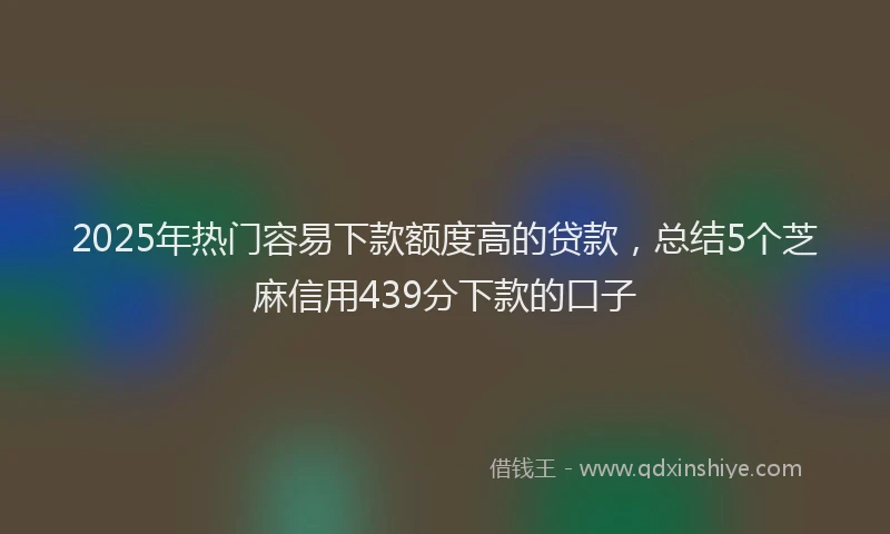 2025年热门容易下款额度高的贷款，总结5个芝麻信用439分下款的口子