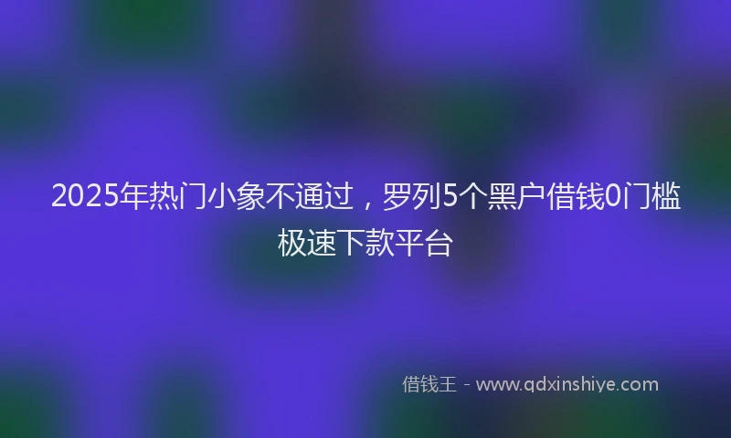 2025年热门小象不通过，罗列5个黑户借钱0门槛极速下款平台