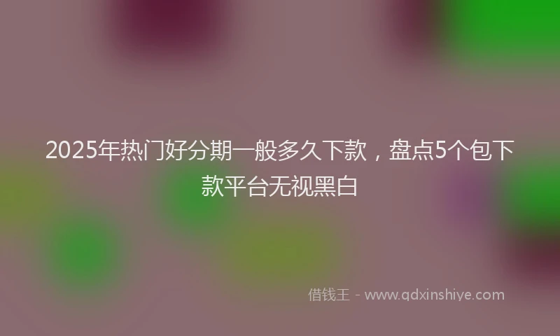 2025年热门好分期一般多久下款，盘点5个包下款平台无视黑白