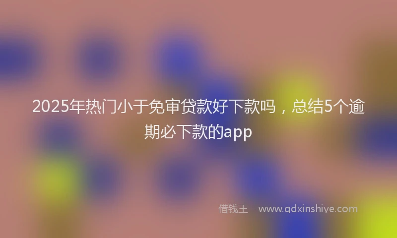 2025年热门小于免审贷款好下款吗，总结5个逾期必下款的app