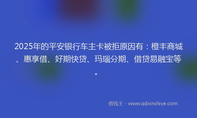 2025年的平安银行车主卡被拒原因有：橙丰商城、惠享借、好期快贷、玛瑙分期、借贷易融宝等。