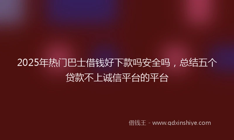 2025年热门巴士借钱好下款吗安全吗，总结五个贷款不上诚信平台的平台