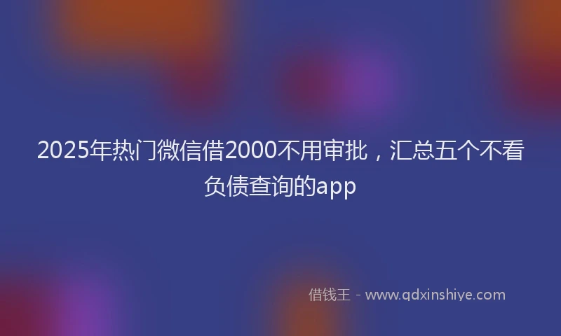 2025年热门微信借2000不用审批，汇总五个不看负债查询的app