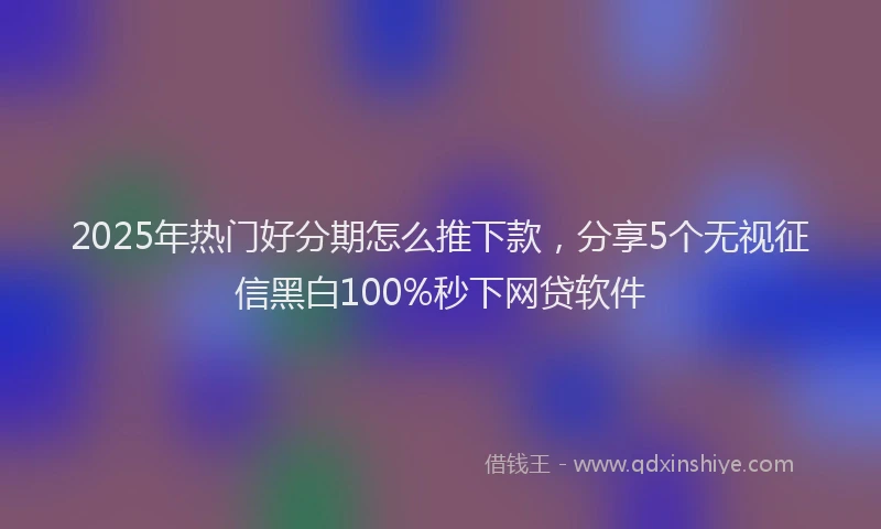 2025年热门好分期怎么推下款，分享5个无视征信黑白100%秒下网贷软件
