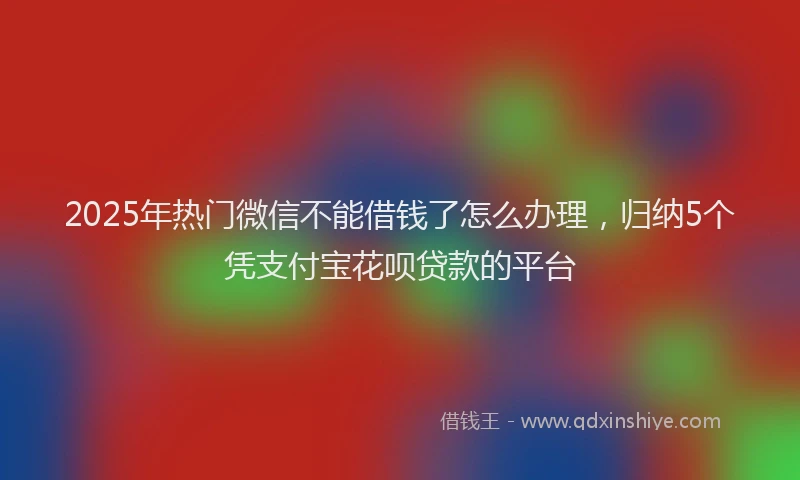 2025年热门微信不能借钱了怎么办理，归纳5个凭支付宝花呗贷款的平台