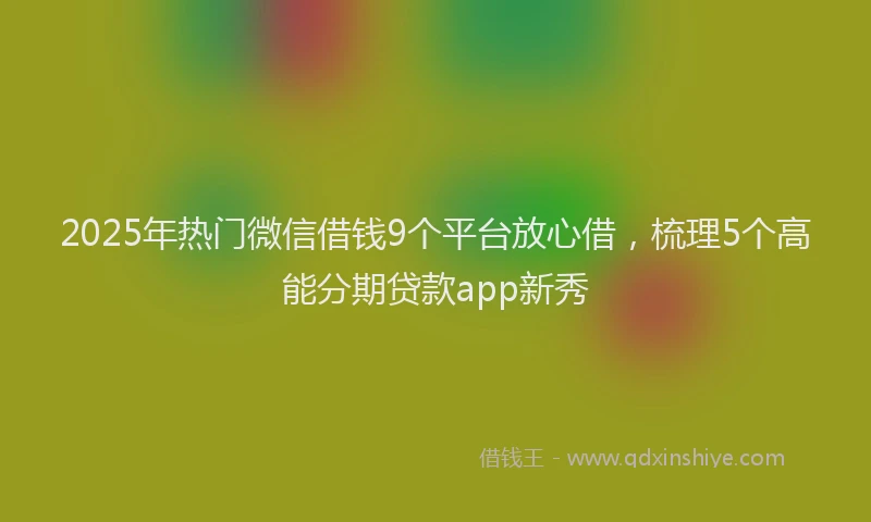 2025年热门微信借钱9个平台放心借，梳理5个高能分期贷款app新秀