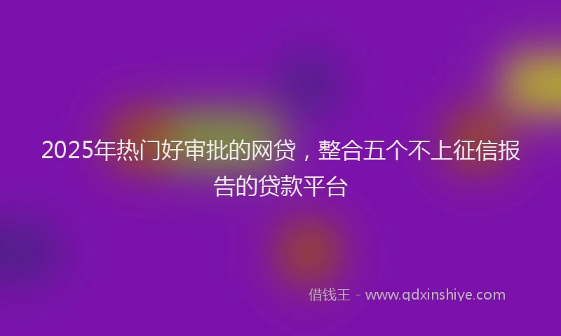 2025年热门好审批的网贷，整合五个不上征信报告的贷款平台