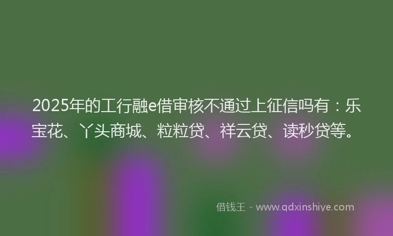 2025年的工行融e借审核不通过上征信吗有：乐宝花、丫头商城、粒粒贷、祥云贷、读秒贷等。