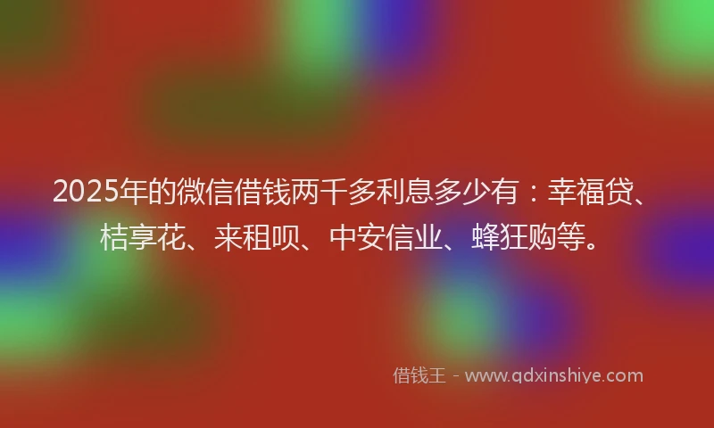 2025年的微信借钱两千多利息多少有：幸福贷、桔享花、来租呗、中安信业、蜂狂购等。