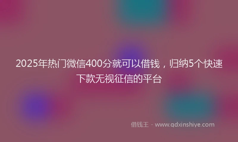 2025年热门微信400分就可以借钱，归纳5个快速下款无视征信的平台