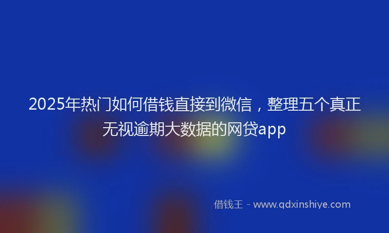 2025年热门如何借钱直接到微信，整理五个真正无视逾期大数据的网贷app