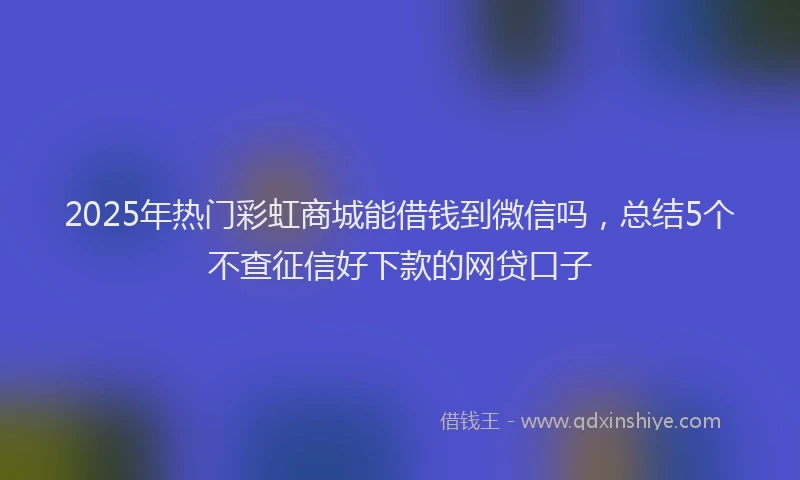 2025年热门彩虹商城能借钱到微信吗，总结5个不查征信好下款的网贷口子