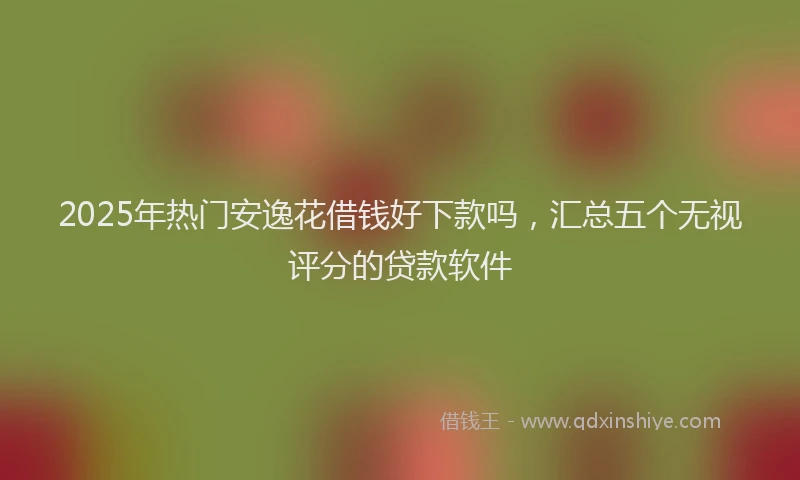 2025年热门安逸花借钱好下款吗，汇总五个无视评分的贷款软件