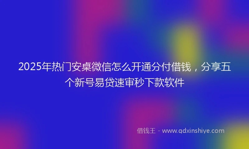 2025年热门安桌微信怎么开通分付借钱，分享五个新号易贷速审秒下款软件