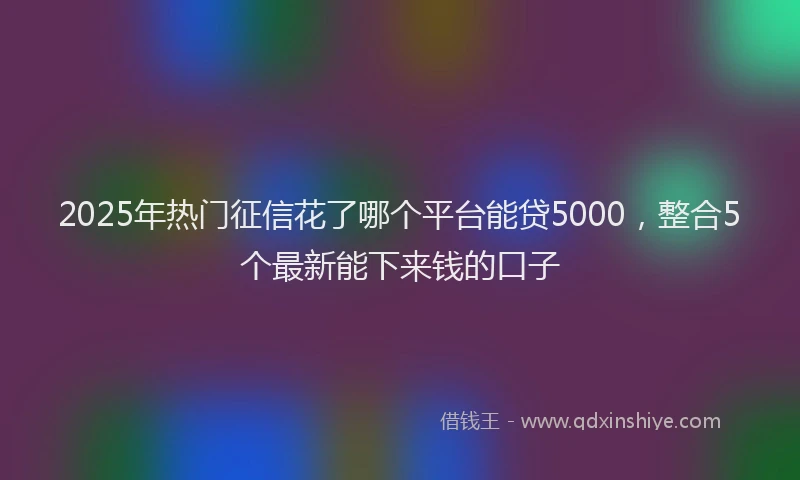 2025年热门征信花了哪个平台能贷5000，整合5个最新能下来钱的口子