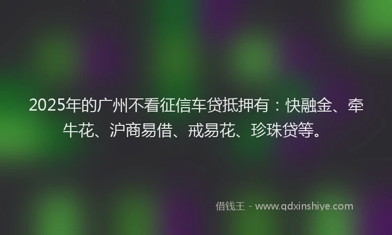 2025年的广州不看征信车贷抵押有：快融金、牵牛花、沪商易借、戒易花、珍珠贷等。