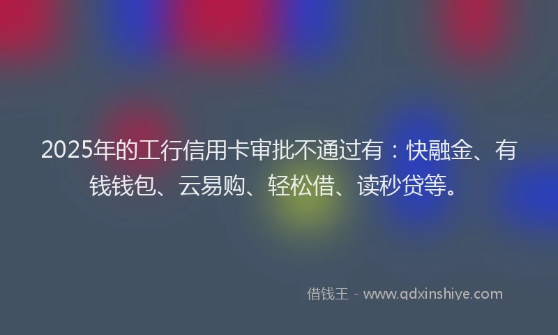 2025年的工行信用卡审批不通过有：快融金、有钱钱包、云易购、轻松借、读秒贷等。