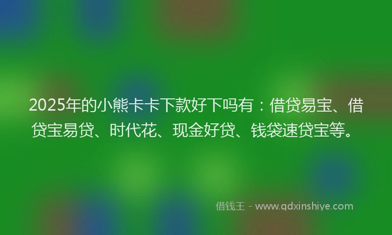 2025年的小熊卡卡下款好下吗有：借贷易宝、借贷宝易贷、时代花、现金好贷、钱袋速贷宝等。