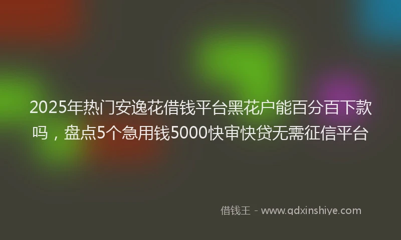 2025年热门安逸花借钱平台黑花户能百分百下款吗，盘点5个急用钱5000快审快贷无需征信平台
