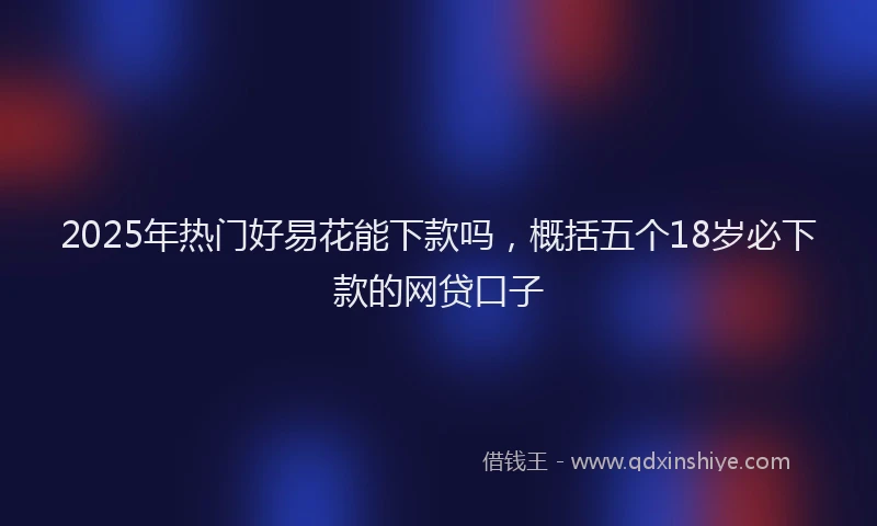 2025年热门好易花能下款吗，概括五个18岁必下款的网贷口子