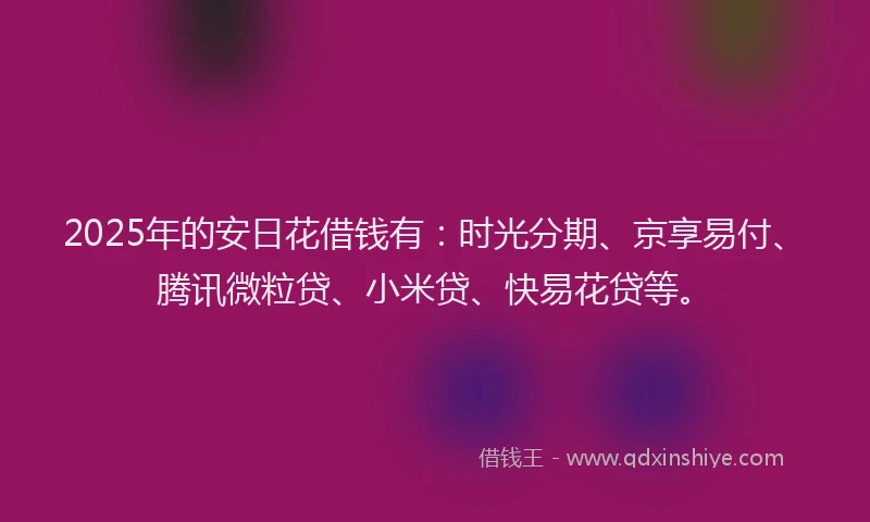 2025年的安日花借钱有：时光分期、京享易付、腾讯微粒贷、小米贷、快易花贷等。