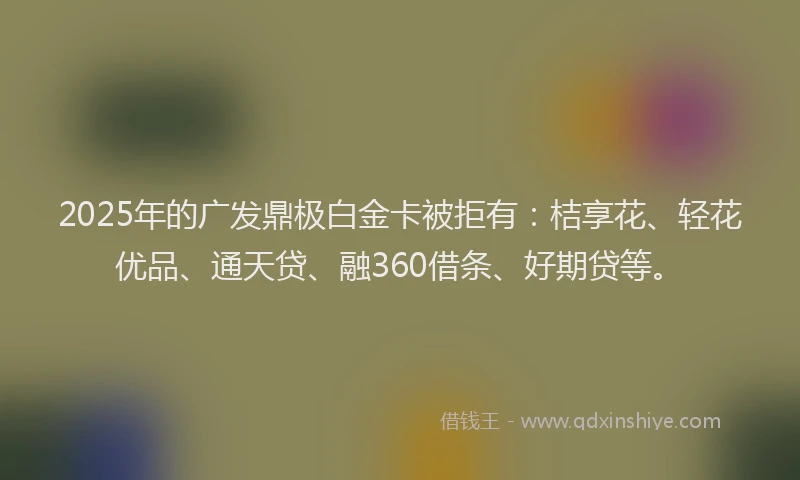 2025年的广发鼎极白金卡被拒有：桔享花、轻花优品、通天贷、融360借条、好期贷等。