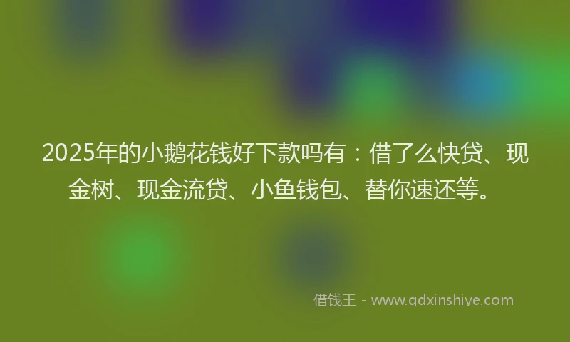 2025年的小鹅花钱好下款吗有：借了么快贷、现金树、现金流贷、小鱼钱包、替你速还等。